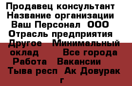 Продавец-консультант › Название организации ­ Ваш Персонал, ООО › Отрасль предприятия ­ Другое › Минимальный оклад ­ 1 - Все города Работа » Вакансии   . Тыва респ.,Ак-Довурак г.